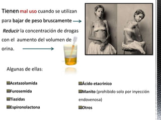 Tienen mal uso cuando se utilizan
para bajar de peso bruscamente
Reducir la concentración de drogas
con el aumento del volumen de
orina.


  Algunas de ellas:

   Acetazolamida                      Ácido etacrinico
   Furosemida                         Manito (prohibido solo por inyección
   Tiazidas                          endovenosa)
   Espironolactona                    Otros
 