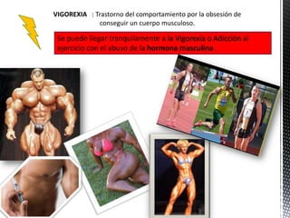 VIGOREXIA : Trastorno del comportamiento por la obsesión de
             conseguir un cuerpo musculoso.

 Se puede llegar tranquilamente a la Vigorexia o Adicción al
 ejercicio con el abuso de la hormona masculina .
 