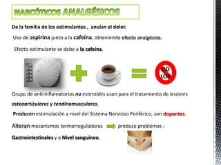 De la familia de los estimulantes , anulan el dolor.
Uso de aspirina junto a la cafeína, obteniendo efecto analgésico.

 Efecto estimulante se debe a la cafeína.


                                                                 DO
                                                                 LOR

Grupo de anti-inflamatorios no esteroides usan para el tratamiento de lesiones
osteoarticulares y tendinomusculares.
Producen estimulación a nivel del Sistema Nervioso Periférico, son dopantes.

Alteran mecanismos termorreguladores            produce problemas :

Gastrointestinales y a Nivel sanguíneo.
 