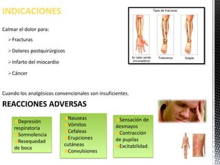 INDICACIONES
Calmar el dolor para:
  Fracturas

  Dolores postquirúrgicos

  Infarto del miocardio

  Cáncer


Cuando los analgésicos convencionales son insuficientes.

REACCIONES ADVERSAS
                             Nauseas               Sensación de
       Depresión
                             Vómitos              desmayos
     respiratoria
                             Cefaleas              Contracción
       Somnolencia
                             Erupciones           de pupilas
       Resequedad
                           cutáneas                Excitabilidad.
     de boca
                             Convulsiones
 