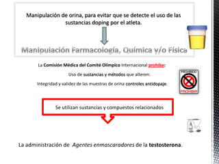 Manipulación de orina, para evitar que se detecte el uso de las
                sustancias doping por el atleta.




       La Comisión Médica del Comité Olímpico Internacional prohíbe:
                       Uso de sustancias y métodos que alteren:
       Integridad y validez de las muestras de orina controles antidopaje.



                Se utilizan sustancias y compuestos relacionados




La administración de Agentes enmascaradores de la testosterona.
 