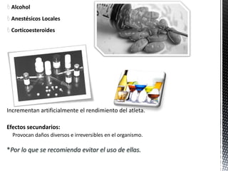  Alcohol
 Anestésicos Locales
 Corticoesteroides




Incrementan artificialmente el rendimiento del atleta.

Efectos secundarios:
  Provocan daños diversos e irreversibles en el organismo.

*Por lo que se recomienda evitar el uso de ellas.
 