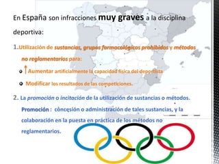 En España son infracciones muy graves a la disciplina
deportiva:

1.Utilización de sustancias, grupos farmacológicos prohibidos y métodos
   no reglamentarios para:

     Aumentar artificialmente la capacidad física del deportista

     Modificar los resultados de las competiciones.

2. La promoción o incitación de la utilización de sustancias o métodos.
   Promoción : concesión o administración de tales sustancias, y la
   colaboración en la puesta en práctica de los métodos no
   reglamentarios.
 