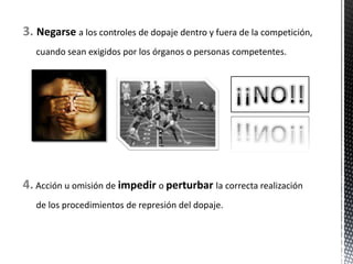 3. Negarse a los controles de dopaje dentro y fuera de la competición,
   cuando sean exigidos por los órganos o personas competentes.




4. Acción u omisión de impedir o perturbar la correcta realización
   de los procedimientos de represión del dopaje.
 