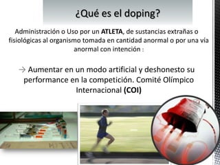 Administración o Uso por un ATLETA, de sustancias extrañas o
fisiológicas al organismo tomada en cantidad anormal o por una vía
                       anormal con intención :

   → Aumentar en un modo artificial y deshonesto su
    performance en la competición. Comité Olímpico
                 Internacional (COI)
 