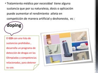  Tratamiento médico por necesidad tiene alguna
 sustancia que por su naturaleza, dosis o aplicación
 puede aumentar el rendimiento atleta en
 competición de manera artificial y deshonesto, es :

 doping

 El COI con una lista de
 sustancias prohibidas ,
 desarrolla un programa de
 detección de drogas en las
 Olimpíadas y competencias
 relacionadas, para detener
 su uso.
 