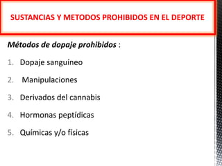 SUSTANCIAS Y METODOS PROHIBIDOS EN EL DEPORTE


Métodos de dopaje prohibidos :

1. Dopaje sanguíneo

2. Manipulaciones

3. Derivados del cannabis

4. Hormonas peptídicas

5. Químicas y/o físicas
 