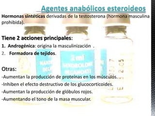 Hormonas sintéticas derivadas de la testosterona (hormona masculina
prohibida).


Tiene 2 acciones principales:
1. Androgénica: origina la masculinización .
2. Formadora de tejidos.


Otras:
-Aumentan la producción de proteínas en los músculos.
-Inhiben el efecto destructivo de los glucocorticoides.
-Aumentan la producción de glóbulos rojos.
-Aumentando el tono de la masa muscular.
 