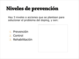 Hay 3 niveles o acciones que se plantean para
solucionar el problema del doping, y son:



 1. Prevención
 2. Control
 3. Rehabilitación
 