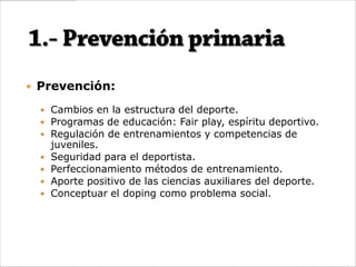  Prevención:

   Cambios en la estructura del deporte.
   Programas de educación: Fair play, espíritu deportivo.
   Regulación de entrenamientos y competencias de
      juveniles.
     Seguridad para el deportista.
     Perfeccionamiento métodos de entrenamiento.
     Aporte positivo de las ciencias auxiliares del deporte.
     Conceptuar el doping como problema social.
 