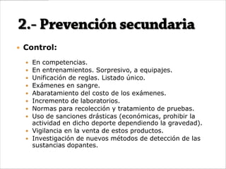  Control:

   En competencias.
   En entrenamientos. Sorpresivo, a equipajes.
   Unificación de reglas. Listado único.
   Exámenes en sangre.
   Abaratamiento del costo de los exámenes.
   Incremento de laboratorios.
   Normas para recolección y tratamiento de pruebas.
   Uso de sanciones drásticas (económicas, prohibir la
    actividad en dicho deporte dependiendo la gravedad).
   Vigilancia en la venta de estos productos.
   Investigación de nuevos métodos de detección de las
    sustancias dopantes.
 
