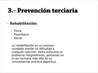  Rehabilitación:

   Física
   Psicológica
   Social


  La rehabilitación es un proceso
  complejo similar en dificultad a
  cualquier adicción. Debe enfocarse el
  problema integralmente, pensando en
  el ser humano más allá de su
  circunstancial práctica deportiva
 