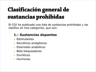 El COI ha publicado una lista de sustancias prohibidas y las
clasifico en tres categorías, que son:

   1.- Sustancias dopantes
    Estimulantes
    Narcóticos analgésicos
    Esteroides anabólicos
    Beta bloqueadores
    Diuréticos
    Hormonas
 