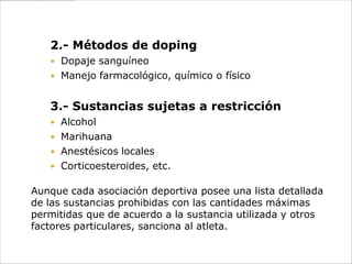 2.- Métodos de doping
    Dopaje sanguíneo
    Manejo farmacológico, químico o físico


   3.- Sustancias sujetas a restricción
    Alcohol
    Marihuana
    Anestésicos locales
    Corticoesteroides, etc.

Aunque cada asociación deportiva posee una lista detallada
de las sustancias prohibidas con las cantidades máximas
permitidas que de acuerdo a la sustancia utilizada y otros
factores particulares, sanciona al atleta.
 