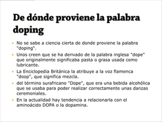  No se sabe a ciencia cierta de donde proviene la palabra
  "doping“.
 Unos creen que se ha derivado de la palabra inglesa "dope"
  que originalmente significaba pasta o grasa usada como
  lubricante.
 La Enciclopedia Británica la atribuye a la voz flamenca
  "doop", que significa mezcla.
 del término surafricano "Dope", que era una bebida alcohólica
  que se usaba para poder realizar correctamente unas danzas
  ceremoniales.
 En la actualidad hay tendencia a relacionarla con el
  aminoácido DOPA o la dopamina.
 