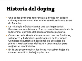  Una de las primeras referencias la brinda un cuadro
  chino que muestra un emperador masticando una rama
  de Ephedra.
 La mitología nórdica cuenta que sus legendarios
  Bersekers aumentaban su fuerza combativa mediante la
  bufotenina, extraída del hongo amanita muscaria.
 Cronistas de la Grecia clásica narran que los fondistas,
  saltadores y luchadores participantes de los Juegos
  Olímpicos recurrían a ingestiones de extractos de
  plantas, extirpaciones del bazo y otros medios para
  mejorar el rendimiento.
 En la era precolombina, los incas mascaban hojas de
  coca en sus ritos, trabajos y luchas.
 
