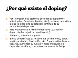 a. Por la presión que ejerce la sociedad (auspiciantes,
   autoridades, fanáticos, familia, etc.), sobre el deportista
   al que le exige una superación continua de su
   rendimiento deportivo.
b. Para mantenerse a ritmo competitivo (cuando un
   deportista ha bajado su rendimiento).
c. El dinero, la fama y la gloria.
d. El uso de fármacos para combatir el cansancio, dolor,
   sueño, ansiedad, frustración, etc. O para estimularse o
   sedarse, aumentar su fuerza y masa muscular, su
   capacidad cardíaca, concentración, calmar la fatiga.
 