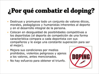  Destruye y promueve todo un conjunto de valores éticos,
  morales, pedagógicos y humanistas inherentes al deporte
  y en el desarrollo integral de la persona.
 Colocan en desigualdad de posibilidades competitivas a
  los deportistas (el deporte de competición de una forma
  característica compara a cada deportista con sus
  compañeros y le exige una constante superación para ser
  el mejor).
 Mejora sus condiciones por medios
  prohibidos, violentos peligrosos y ajenos
  a los valores, antes mencionados.
 No hay esfuerzo para obtener el triunfo.
 