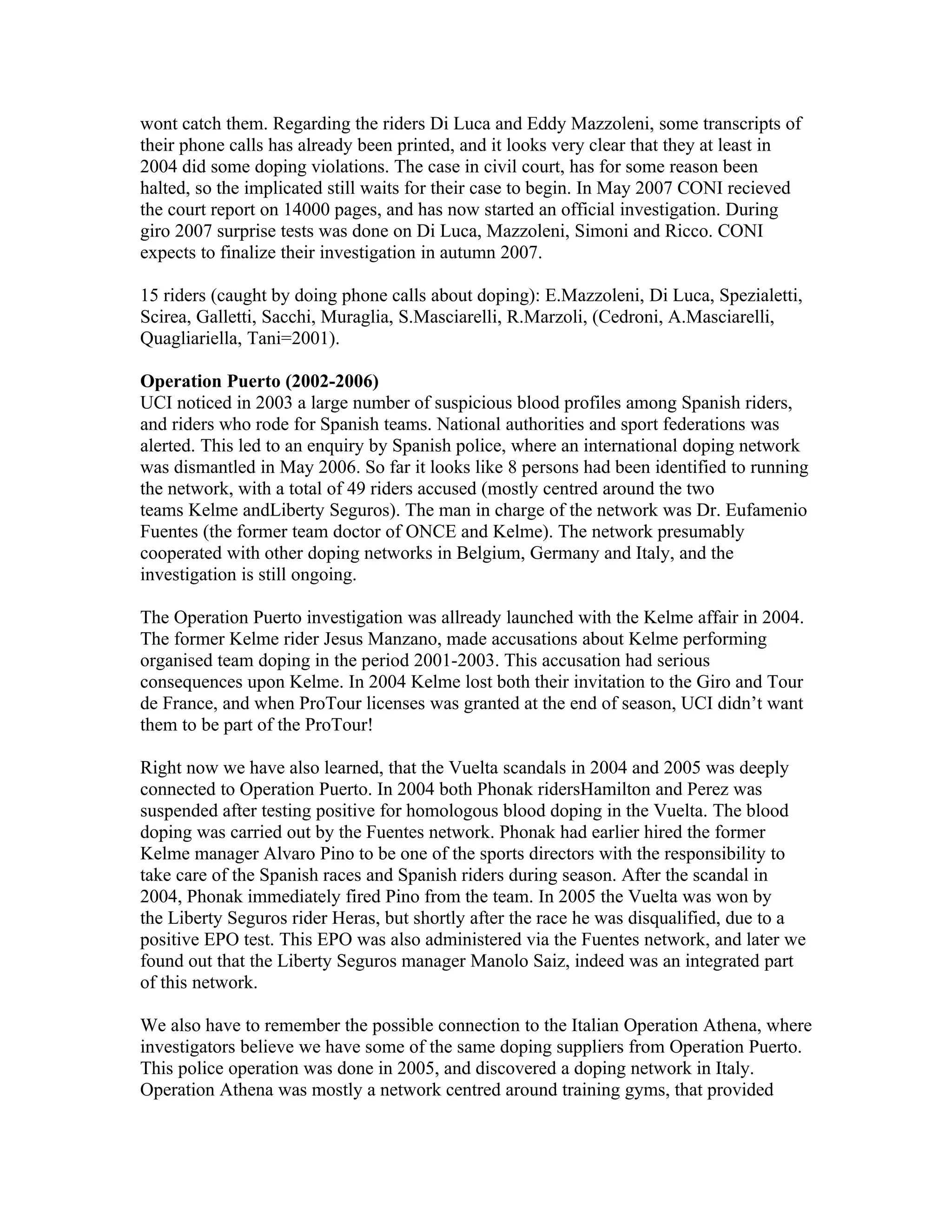 wont catch them. Regarding the riders Di Luca and Eddy Mazzoleni, some transcripts of
their phone calls has already been printed, and it looks very clear that they at least in
2004 did some doping violations. The case in civil court, has for some reason been
halted, so the implicated still waits for their case to begin. In May 2007 CONI recieved
the court report on 14000 pages, and has now started an official investigation. During
giro 2007 surprise tests was done on Di Luca, Mazzoleni, Simoni and Ricco. CONI
expects to finalize their investigation in autumn 2007.

15 riders (caught by doing phone calls about doping): E.Mazzoleni, Di Luca, Spezialetti,
Scirea, Galletti, Sacchi, Muraglia, S.Masciarelli, R.Marzoli, (Cedroni, A.Masciarelli,
Quagliariella, Tani=2001).

Operation Puerto (2002-2006)
UCI noticed in 2003 a large number of suspicious blood profiles among Spanish riders,
and riders who rode for Spanish teams. National authorities and sport federations was
alerted. This led to an enquiry by Spanish police, where an international doping network
was dismantled in May 2006. So far it looks like 8 persons had been identified to running
the network, with a total of 49 riders accused (mostly centred around the two
teams Kelme andLiberty Seguros). The man in charge of the network was Dr. Eufamenio
Fuentes (the former team doctor of ONCE and Kelme). The network presumably
cooperated with other doping networks in Belgium, Germany and Italy, and the
investigation is still ongoing.

The Operation Puerto investigation was allready launched with the Kelme affair in 2004.
The former Kelme rider Jesus Manzano, made accusations about Kelme performing
organised team doping in the period 2001-2003. This accusation had serious
consequences upon Kelme. In 2004 Kelme lost both their invitation to the Giro and Tour
de France, and when ProTour licenses was granted at the end of season, UCI didn’t want
them to be part of the ProTour!

Right now we have also learned, that the Vuelta scandals in 2004 and 2005 was deeply
connected to Operation Puerto. In 2004 both Phonak ridersHamilton and Perez was
suspended after testing positive for homologous blood doping in the Vuelta. The blood
doping was carried out by the Fuentes network. Phonak had earlier hired the former
Kelme manager Alvaro Pino to be one of the sports directors with the responsibility to
take care of the Spanish races and Spanish riders during season. After the scandal in
2004, Phonak immediately fired Pino from the team. In 2005 the Vuelta was won by
the Liberty Seguros rider Heras, but shortly after the race he was disqualified, due to a
positive EPO test. This EPO was also administered via the Fuentes network, and later we
found out that the Liberty Seguros manager Manolo Saiz, indeed was an integrated part
of this network.

We also have to remember the possible connection to the Italian Operation Athena, where
investigators believe we have some of the same doping suppliers from Operation Puerto.
This police operation was done in 2005, and discovered a doping network in Italy.
Operation Athena was mostly a network centred around training gyms, that provided
 