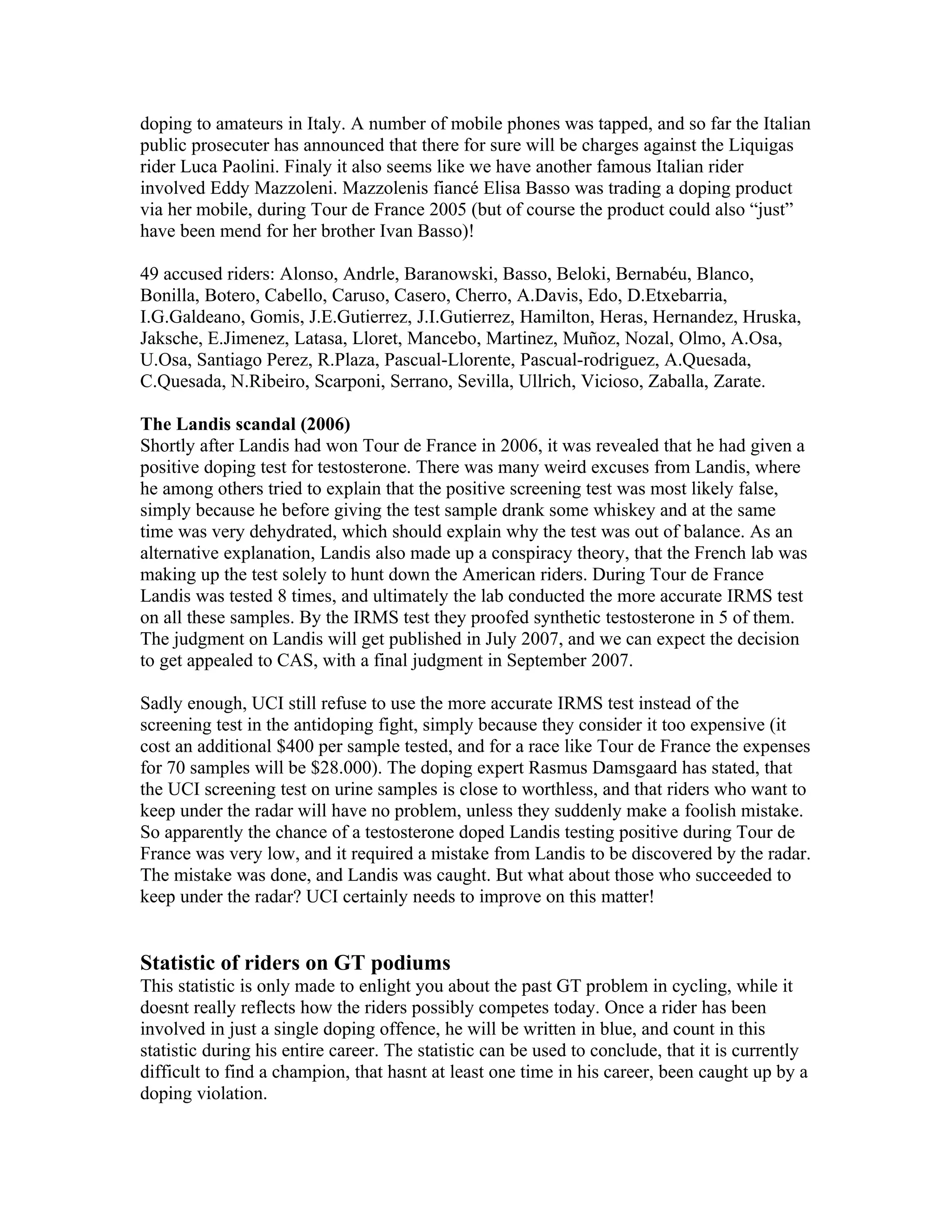 doping to amateurs in Italy. A number of mobile phones was tapped, and so far the Italian
public prosecuter has announced that there for sure will be charges against the Liquigas
rider Luca Paolini. Finaly it also seems like we have another famous Italian rider
involved Eddy Mazzoleni. Mazzolenis fiancé Elisa Basso was trading a doping product
via her mobile, during Tour de France 2005 (but of course the product could also “just”
have been mend for her brother Ivan Basso)!

49 accused riders: Alonso, Andrle, Baranowski, Basso, Beloki, Bernabéu, Blanco,
Bonilla, Botero, Cabello, Caruso, Casero, Cherro, A.Davis, Edo, D.Etxebarria,
I.G.Galdeano, Gomis, J.E.Gutierrez, J.I.Gutierrez, Hamilton, Heras, Hernandez, Hruska,
Jaksche, E.Jimenez, Latasa, Lloret, Mancebo, Martinez, Muñoz, Nozal, Olmo, A.Osa,
U.Osa, Santiago Perez, R.Plaza, Pascual-Llorente, Pascual-rodriguez, A.Quesada,
C.Quesada, N.Ribeiro, Scarponi, Serrano, Sevilla, Ullrich, Vicioso, Zaballa, Zarate.

The Landis scandal (2006)
Shortly after Landis had won Tour de France in 2006, it was revealed that he had given a
positive doping test for testosterone. There was many weird excuses from Landis, where
he among others tried to explain that the positive screening test was most likely false,
simply because he before giving the test sample drank some whiskey and at the same
time was very dehydrated, which should explain why the test was out of balance. As an
alternative explanation, Landis also made up a conspiracy theory, that the French lab was
making up the test solely to hunt down the American riders. During Tour de France
Landis was tested 8 times, and ultimately the lab conducted the more accurate IRMS test
on all these samples. By the IRMS test they proofed synthetic testosterone in 5 of them.
The judgment on Landis will get published in July 2007, and we can expect the decision
to get appealed to CAS, with a final judgment in September 2007.

Sadly enough, UCI still refuse to use the more accurate IRMS test instead of the
screening test in the antidoping fight, simply because they consider it too expensive (it
cost an additional $400 per sample tested, and for a race like Tour de France the expenses
for 70 samples will be $28.000). The doping expert Rasmus Damsgaard has stated, that
the UCI screening test on urine samples is close to worthless, and that riders who want to
keep under the radar will have no problem, unless they suddenly make a foolish mistake.
So apparently the chance of a testosterone doped Landis testing positive during Tour de
France was very low, and it required a mistake from Landis to be discovered by the radar.
The mistake was done, and Landis was caught. But what about those who succeeded to
keep under the radar? UCI certainly needs to improve on this matter!


Statistic of riders on GT podiums
This statistic is only made to enlight you about the past GT problem in cycling, while it
doesnt really reflects how the riders possibly competes today. Once a rider has been
involved in just a single doping offence, he will be written in blue, and count in this
statistic during his entire career. The statistic can be used to conclude, that it is currently
difficult to find a champion, that hasnt at least one time in his career, been caught up by a
doping violation.
 