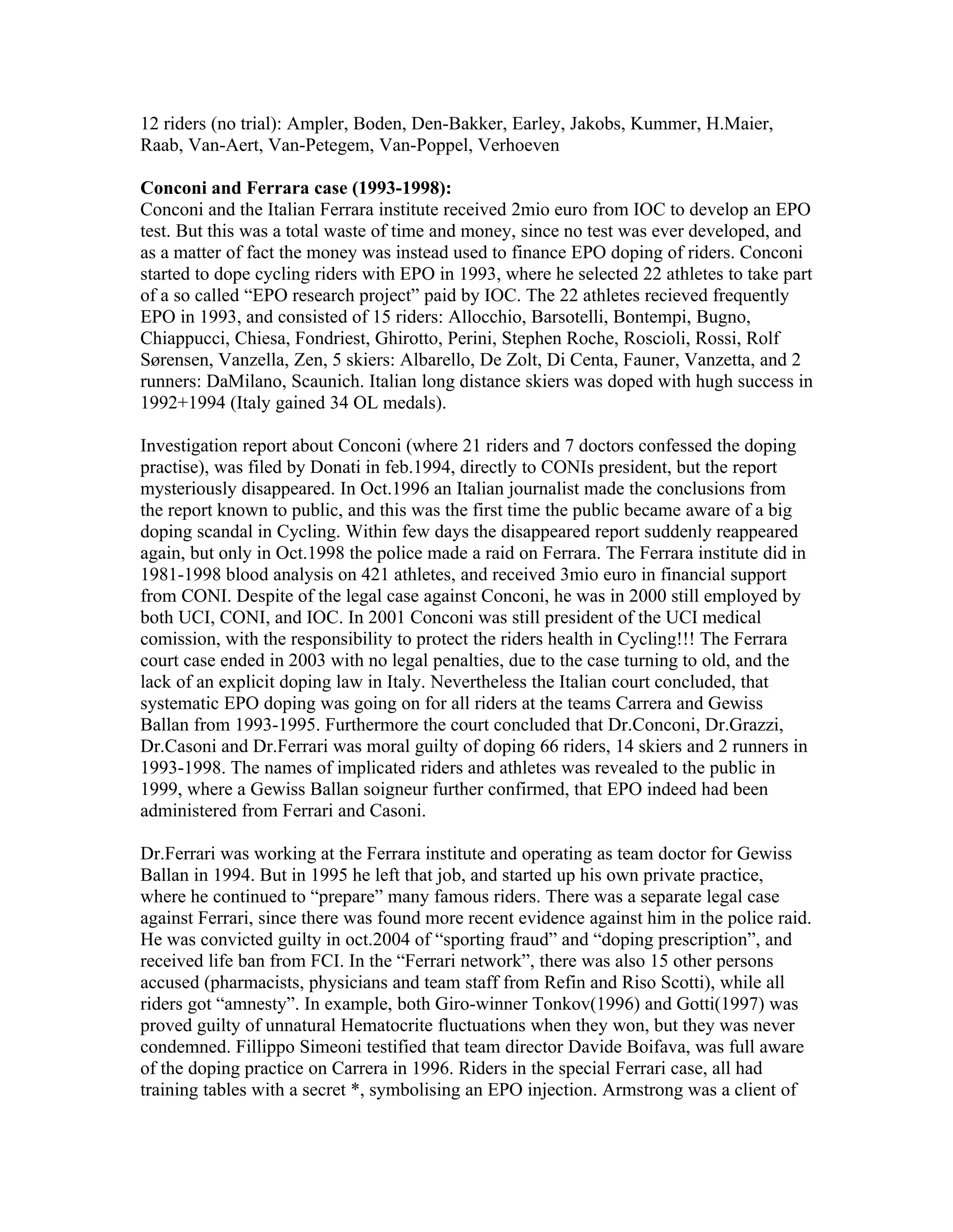 12 riders (no trial): Ampler, Boden, Den-Bakker, Earley, Jakobs, Kummer, H.Maier,
Raab, Van-Aert, Van-Petegem, Van-Poppel, Verhoeven

Conconi and Ferrara case (1993-1998):
Conconi and the Italian Ferrara institute received 2mio euro from IOC to develop an EPO
test. But this was a total waste of time and money, since no test was ever developed, and
as a matter of fact the money was instead used to finance EPO doping of riders. Conconi
started to dope cycling riders with EPO in 1993, where he selected 22 athletes to take part
of a so called “EPO research project” paid by IOC. The 22 athletes recieved frequently
EPO in 1993, and consisted of 15 riders: Allocchio, Barsotelli, Bontempi, Bugno,
Chiappucci, Chiesa, Fondriest, Ghirotto, Perini, Stephen Roche, Roscioli, Rossi, Rolf
Sørensen, Vanzella, Zen, 5 skiers: Albarello, De Zolt, Di Centa, Fauner, Vanzetta, and 2
runners: DaMilano, Scaunich. Italian long distance skiers was doped with hugh success in
1992+1994 (Italy gained 34 OL medals).

Investigation report about Conconi (where 21 riders and 7 doctors confessed the doping
practise), was filed by Donati in feb.1994, directly to CONIs president, but the report
mysteriously disappeared. In Oct.1996 an Italian journalist made the conclusions from
the report known to public, and this was the first time the public became aware of a big
doping scandal in Cycling. Within few days the disappeared report suddenly reappeared
again, but only in Oct.1998 the police made a raid on Ferrara. The Ferrara institute did in
1981-1998 blood analysis on 421 athletes, and received 3mio euro in financial support
from CONI. Despite of the legal case against Conconi, he was in 2000 still employed by
both UCI, CONI, and IOC. In 2001 Conconi was still president of the UCI medical
comission, with the responsibility to protect the riders health in Cycling!!! The Ferrara
court case ended in 2003 with no legal penalties, due to the case turning to old, and the
lack of an explicit doping law in Italy. Nevertheless the Italian court concluded, that
systematic EPO doping was going on for all riders at the teams Carrera and Gewiss
Ballan from 1993-1995. Furthermore the court concluded that Dr.Conconi, Dr.Grazzi,
Dr.Casoni and Dr.Ferrari was moral guilty of doping 66 riders, 14 skiers and 2 runners in
1993-1998. The names of implicated riders and athletes was revealed to the public in
1999, where a Gewiss Ballan soigneur further confirmed, that EPO indeed had been
administered from Ferrari and Casoni.

Dr.Ferrari was working at the Ferrara institute and operating as team doctor for Gewiss
Ballan in 1994. But in 1995 he left that job, and started up his own private practice,
where he continued to “prepare” many famous riders. There was a separate legal case
against Ferrari, since there was found more recent evidence against him in the police raid.
He was convicted guilty in oct.2004 of “sporting fraud” and “doping prescription”, and
received life ban from FCI. In the “Ferrari network”, there was also 15 other persons
accused (pharmacists, physicians and team staff from Refin and Riso Scotti), while all
riders got “amnesty”. In example, both Giro-winner Tonkov(1996) and Gotti(1997) was
proved guilty of unnatural Hematocrite fluctuations when they won, but they was never
condemned. Fillippo Simeoni testified that team director Davide Boifava, was full aware
of the doping practice on Carrera in 1996. Riders in the special Ferrari case, all had
training tables with a secret *, symbolising an EPO injection. Armstrong was a client of
 