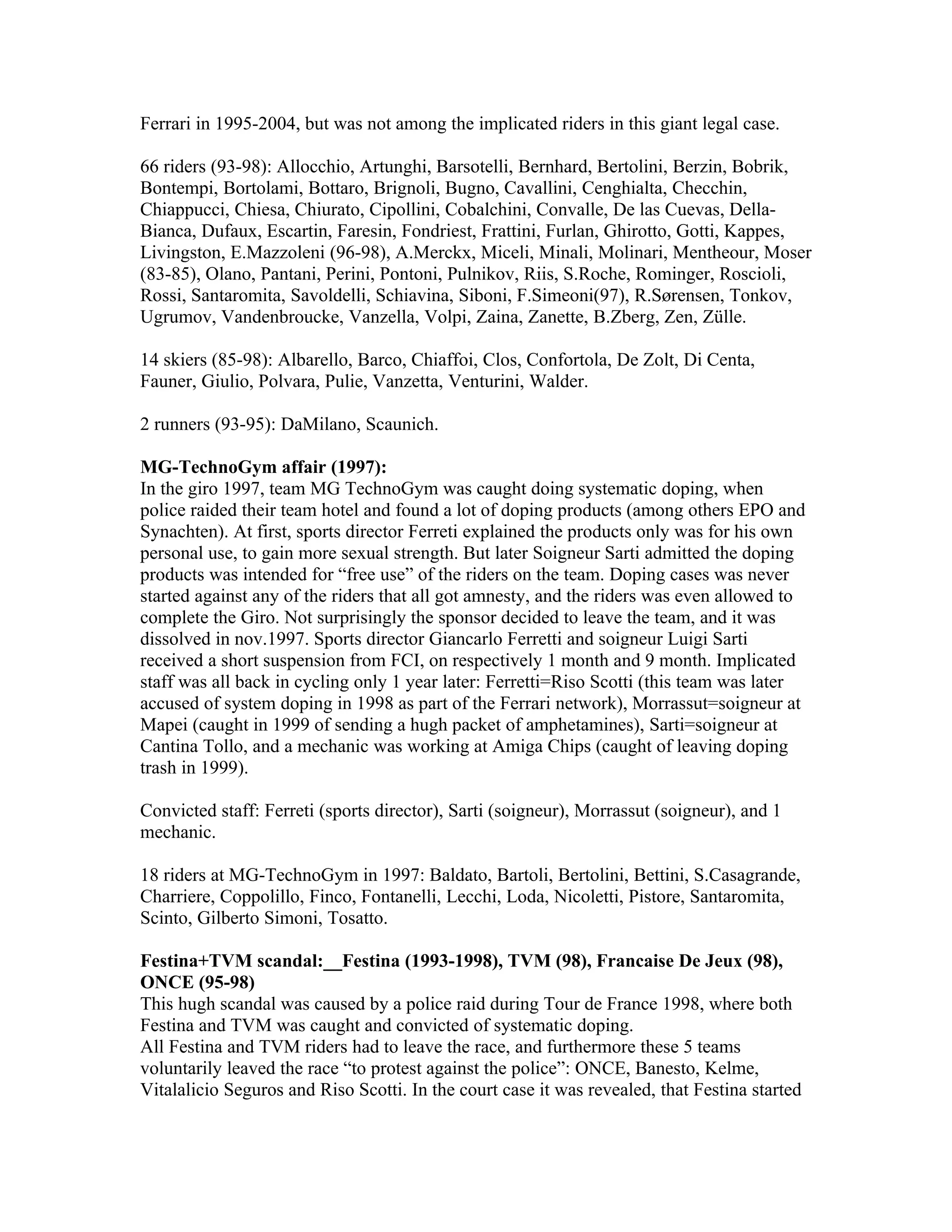 Ferrari in 1995-2004, but was not among the implicated riders in this giant legal case.

66 riders (93-98): Allocchio, Artunghi, Barsotelli, Bernhard, Bertolini, Berzin, Bobrik,
Bontempi, Bortolami, Bottaro, Brignoli, Bugno, Cavallini, Cenghialta, Checchin,
Chiappucci, Chiesa, Chiurato, Cipollini, Cobalchini, Convalle, De las Cuevas, Della-
Bianca, Dufaux, Escartin, Faresin, Fondriest, Frattini, Furlan, Ghirotto, Gotti, Kappes,
Livingston, E.Mazzoleni (96-98), A.Merckx, Miceli, Minali, Molinari, Mentheour, Moser
(83-85), Olano, Pantani, Perini, Pontoni, Pulnikov, Riis, S.Roche, Rominger, Roscioli,
Rossi, Santaromita, Savoldelli, Schiavina, Siboni, F.Simeoni(97), R.Sørensen, Tonkov,
Ugrumov, Vandenbroucke, Vanzella, Volpi, Zaina, Zanette, B.Zberg, Zen, Zülle.

14 skiers (85-98): Albarello, Barco, Chiaffoi, Clos, Confortola, De Zolt, Di Centa,
Fauner, Giulio, Polvara, Pulie, Vanzetta, Venturini, Walder.

2 runners (93-95): DaMilano, Scaunich.

MG-TechnoGym affair (1997):
In the giro 1997, team MG TechnoGym was caught doing systematic doping, when
police raided their team hotel and found a lot of doping products (among others EPO and
Synachten). At first, sports director Ferreti explained the products only was for his own
personal use, to gain more sexual strength. But later Soigneur Sarti admitted the doping
products was intended for “free use” of the riders on the team. Doping cases was never
started against any of the riders that all got amnesty, and the riders was even allowed to
complete the Giro. Not surprisingly the sponsor decided to leave the team, and it was
dissolved in nov.1997. Sports director Giancarlo Ferretti and soigneur Luigi Sarti
received a short suspension from FCI, on respectively 1 month and 9 month. Implicated
staff was all back in cycling only 1 year later: Ferretti=Riso Scotti (this team was later
accused of system doping in 1998 as part of the Ferrari network), Morrassut=soigneur at
Mapei (caught in 1999 of sending a hugh packet of amphetamines), Sarti=soigneur at
Cantina Tollo, and a mechanic was working at Amiga Chips (caught of leaving doping
trash in 1999).

Convicted staff: Ferreti (sports director), Sarti (soigneur), Morrassut (soigneur), and 1
mechanic.

18 riders at MG-TechnoGym in 1997: Baldato, Bartoli, Bertolini, Bettini, S.Casagrande,
Charriere, Coppolillo, Finco, Fontanelli, Lecchi, Loda, Nicoletti, Pistore, Santaromita,
Scinto, Gilberto Simoni, Tosatto.

Festina+TVM scandal:__Festina (1993-1998), TVM (98), Francaise De Jeux (98),
ONCE (95-98)
This hugh scandal was caused by a police raid during Tour de France 1998, where both
Festina and TVM was caught and convicted of systematic doping.
All Festina and TVM riders had to leave the race, and furthermore these 5 teams
voluntarily leaved the race “to protest against the police”: ONCE, Banesto, Kelme,
Vitalalicio Seguros and Riso Scotti. In the court case it was revealed, that Festina started
 