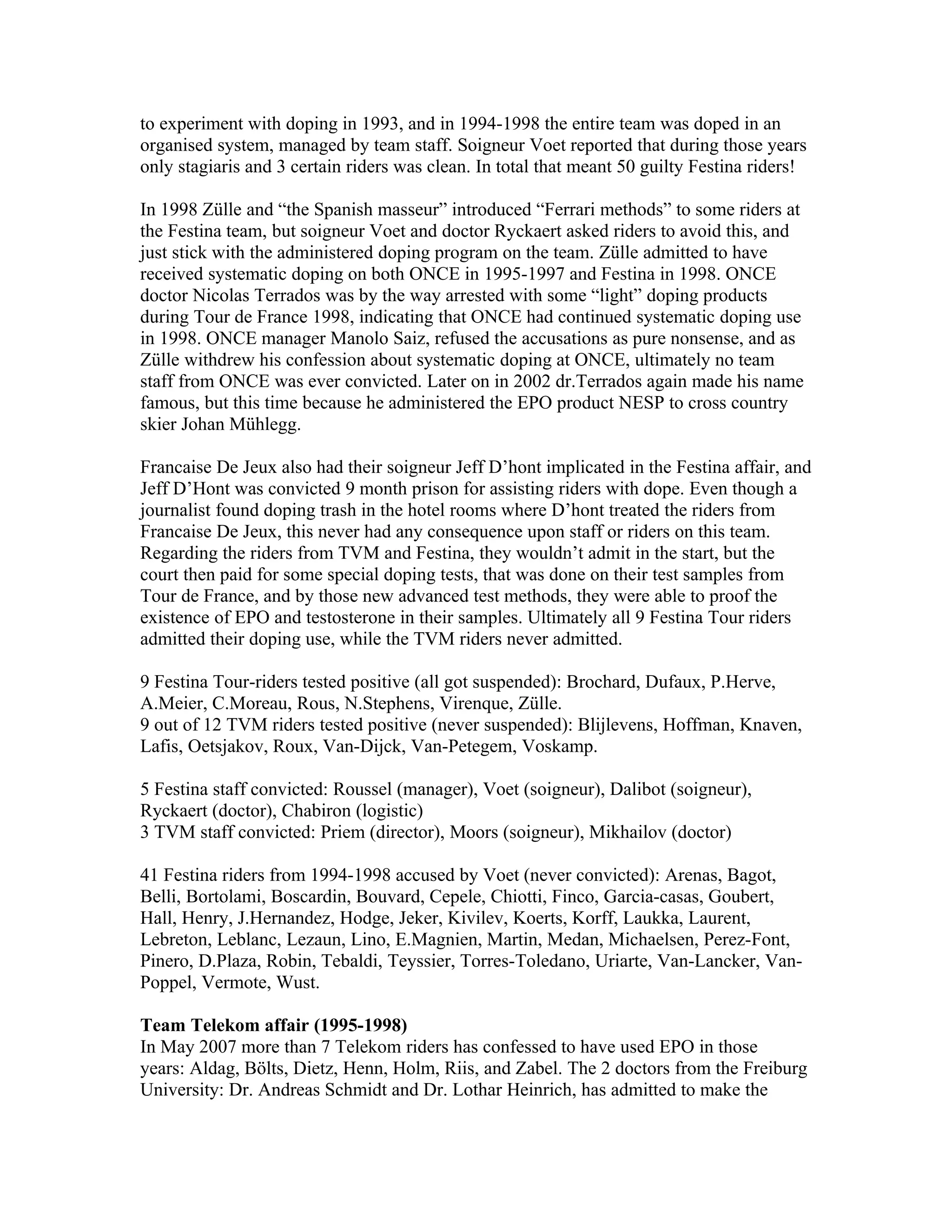 to experiment with doping in 1993, and in 1994-1998 the entire team was doped in an
organised system, managed by team staff. Soigneur Voet reported that during those years
only stagiaris and 3 certain riders was clean. In total that meant 50 guilty Festina riders!

In 1998 Zülle and “the Spanish masseur” introduced “Ferrari methods” to some riders at
the Festina team, but soigneur Voet and doctor Ryckaert asked riders to avoid this, and
just stick with the administered doping program on the team. Zülle admitted to have
received systematic doping on both ONCE in 1995-1997 and Festina in 1998. ONCE
doctor Nicolas Terrados was by the way arrested with some “light” doping products
during Tour de France 1998, indicating that ONCE had continued systematic doping use
in 1998. ONCE manager Manolo Saiz, refused the accusations as pure nonsense, and as
Zülle withdrew his confession about systematic doping at ONCE, ultimately no team
staff from ONCE was ever convicted. Later on in 2002 dr.Terrados again made his name
famous, but this time because he administered the EPO product NESP to cross country
skier Johan Mühlegg.

Francaise De Jeux also had their soigneur Jeff D’hont implicated in the Festina affair, and
Jeff D’Hont was convicted 9 month prison for assisting riders with dope. Even though a
journalist found doping trash in the hotel rooms where D’hont treated the riders from
Francaise De Jeux, this never had any consequence upon staff or riders on this team.
Regarding the riders from TVM and Festina, they wouldn’t admit in the start, but the
court then paid for some special doping tests, that was done on their test samples from
Tour de France, and by those new advanced test methods, they were able to proof the
existence of EPO and testosterone in their samples. Ultimately all 9 Festina Tour riders
admitted their doping use, while the TVM riders never admitted.

9 Festina Tour-riders tested positive (all got suspended): Brochard, Dufaux, P.Herve,
A.Meier, C.Moreau, Rous, N.Stephens, Virenque, Zülle.
9 out of 12 TVM riders tested positive (never suspended): Blijlevens, Hoffman, Knaven,
Lafis, Oetsjakov, Roux, Van-Dijck, Van-Petegem, Voskamp.

5 Festina staff convicted: Roussel (manager), Voet (soigneur), Dalibot (soigneur),
Ryckaert (doctor), Chabiron (logistic)
3 TVM staff convicted: Priem (director), Moors (soigneur), Mikhailov (doctor)

41 Festina riders from 1994-1998 accused by Voet (never convicted): Arenas, Bagot,
Belli, Bortolami, Boscardin, Bouvard, Cepele, Chiotti, Finco, Garcia-casas, Goubert,
Hall, Henry, J.Hernandez, Hodge, Jeker, Kivilev, Koerts, Korff, Laukka, Laurent,
Lebreton, Leblanc, Lezaun, Lino, E.Magnien, Martin, Medan, Michaelsen, Perez-Font,
Pinero, D.Plaza, Robin, Tebaldi, Teyssier, Torres-Toledano, Uriarte, Van-Lancker, Van-
Poppel, Vermote, Wust.

Team Telekom affair (1995-1998)
In May 2007 more than 7 Telekom riders has confessed to have used EPO in those
years: Aldag, Bölts, Dietz, Henn, Holm, Riis, and Zabel. The 2 doctors from the Freiburg
University: Dr. Andreas Schmidt and Dr. Lothar Heinrich, has admitted to make the
 