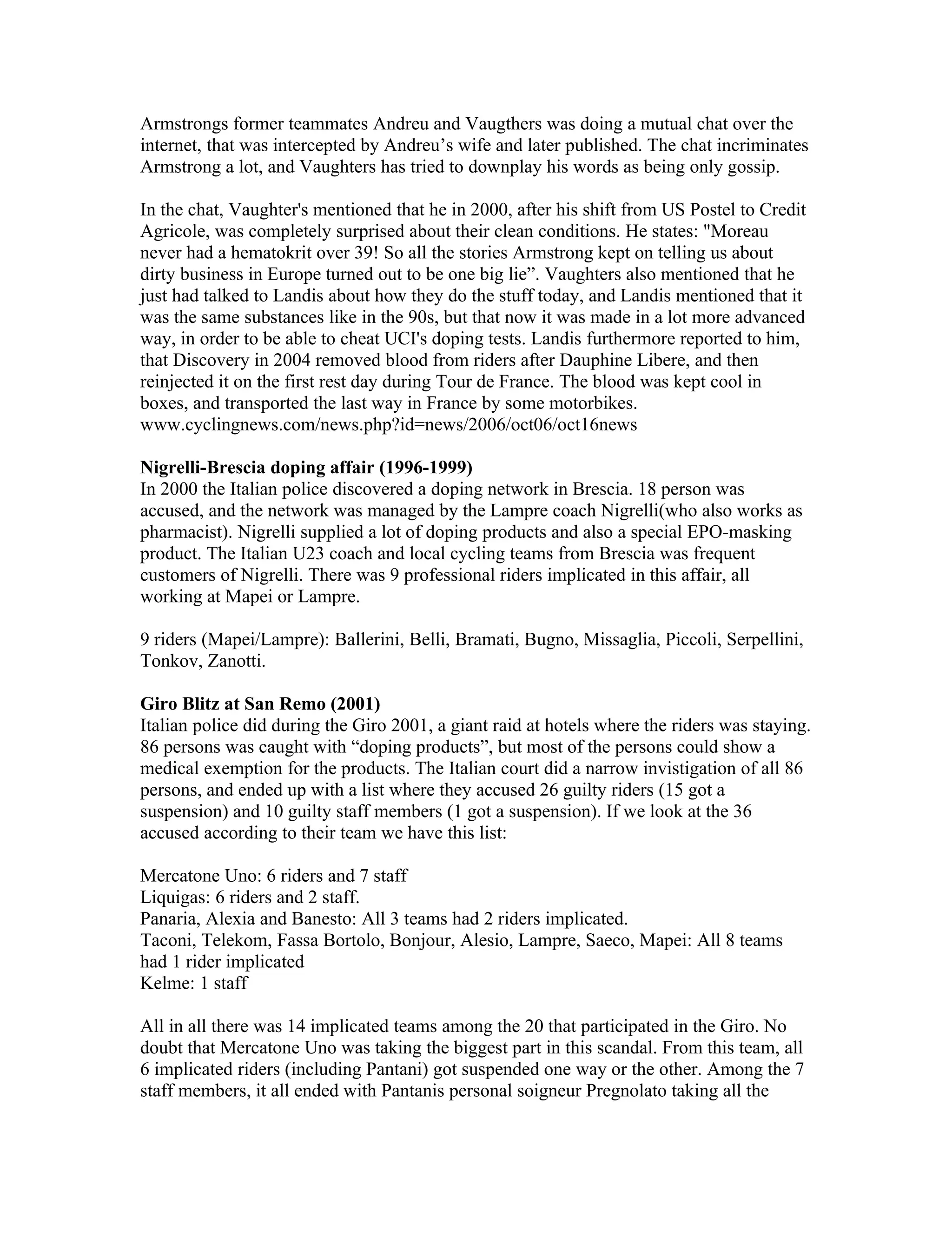 Armstrongs former teammates Andreu and Vaugthers was doing a mutual chat over the
internet, that was intercepted by Andreu’s wife and later published. The chat incriminates
Armstrong a lot, and Vaughters has tried to downplay his words as being only gossip.

In the chat, Vaughter's mentioned that he in 2000, after his shift from US Postel to Credit
Agricole, was completely surprised about their clean conditions. He states: "Moreau
never had a hematokrit over 39! So all the stories Armstrong kept on telling us about
dirty business in Europe turned out to be one big lie”. Vaughters also mentioned that he
just had talked to Landis about how they do the stuff today, and Landis mentioned that it
was the same substances like in the 90s, but that now it was made in a lot more advanced
way, in order to be able to cheat UCI's doping tests. Landis furthermore reported to him,
that Discovery in 2004 removed blood from riders after Dauphine Libere, and then
reinjected it on the first rest day during Tour de France. The blood was kept cool in
boxes, and transported the last way in France by some motorbikes.
www.cyclingnews.com/news.php?id=news/2006/oct06/oct16news

Nigrelli-Brescia doping affair (1996-1999)
In 2000 the Italian police discovered a doping network in Brescia. 18 person was
accused, and the network was managed by the Lampre coach Nigrelli(who also works as
pharmacist). Nigrelli supplied a lot of doping products and also a special EPO-masking
product. The Italian U23 coach and local cycling teams from Brescia was frequent
customers of Nigrelli. There was 9 professional riders implicated in this affair, all
working at Mapei or Lampre.

9 riders (Mapei/Lampre): Ballerini, Belli, Bramati, Bugno, Missaglia, Piccoli, Serpellini,
Tonkov, Zanotti.

Giro Blitz at San Remo (2001)
Italian police did during the Giro 2001, a giant raid at hotels where the riders was staying.
86 persons was caught with “doping products”, but most of the persons could show a
medical exemption for the products. The Italian court did a narrow invistigation of all 86
persons, and ended up with a list where they accused 26 guilty riders (15 got a
suspension) and 10 guilty staff members (1 got a suspension). If we look at the 36
accused according to their team we have this list:

Mercatone Uno: 6 riders and 7 staff
Liquigas: 6 riders and 2 staff.
Panaria, Alexia and Banesto: All 3 teams had 2 riders implicated.
Taconi, Telekom, Fassa Bortolo, Bonjour, Alesio, Lampre, Saeco, Mapei: All 8 teams
had 1 rider implicated
Kelme: 1 staff

All in all there was 14 implicated teams among the 20 that participated in the Giro. No
doubt that Mercatone Uno was taking the biggest part in this scandal. From this team, all
6 implicated riders (including Pantani) got suspended one way or the other. Among the 7
staff members, it all ended with Pantanis personal soigneur Pregnolato taking all the
 