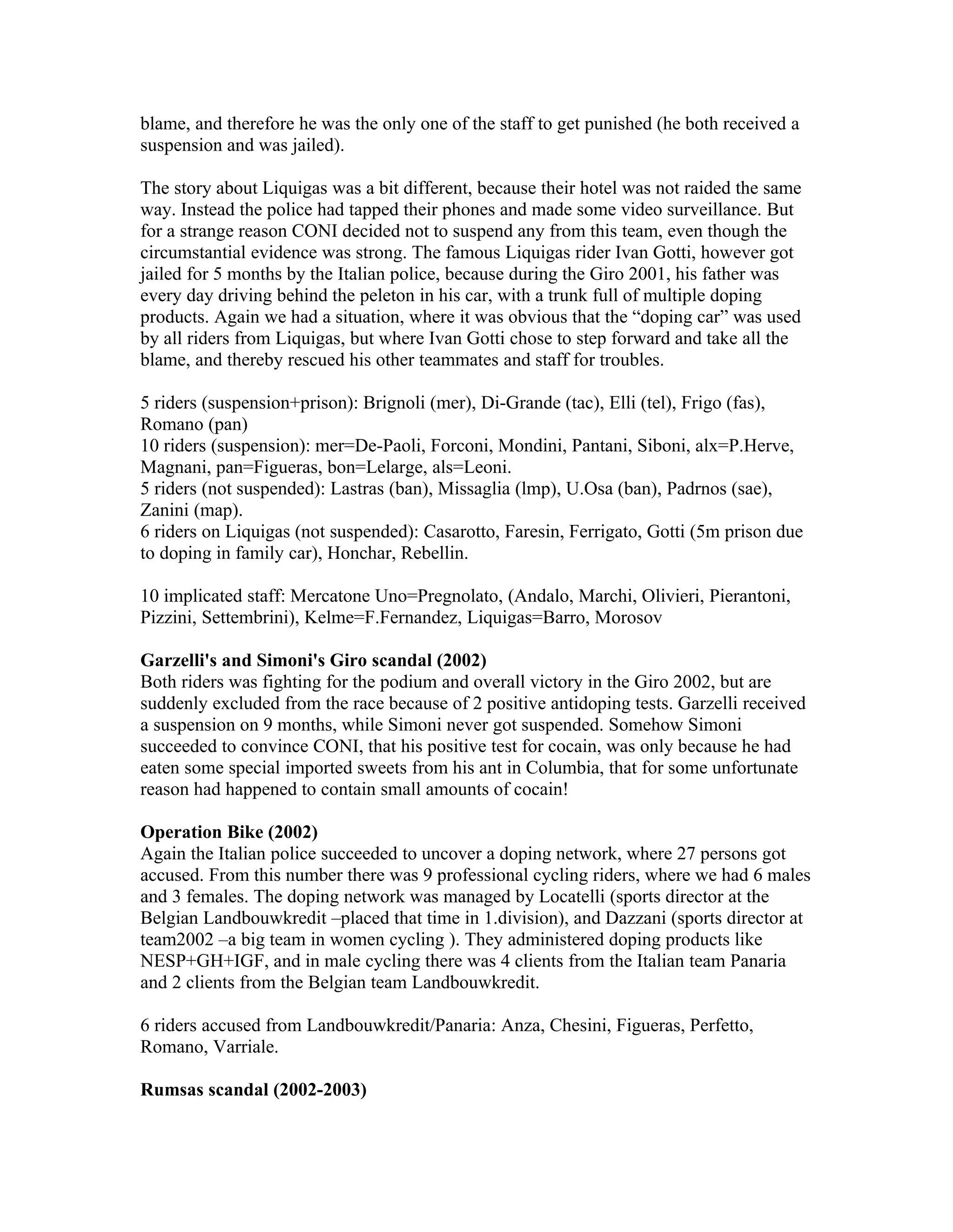 blame, and therefore he was the only one of the staff to get punished (he both received a
suspension and was jailed).

The story about Liquigas was a bit different, because their hotel was not raided the same
way. Instead the police had tapped their phones and made some video surveillance. But
for a strange reason CONI decided not to suspend any from this team, even though the
circumstantial evidence was strong. The famous Liquigas rider Ivan Gotti, however got
jailed for 5 months by the Italian police, because during the Giro 2001, his father was
every day driving behind the peleton in his car, with a trunk full of multiple doping
products. Again we had a situation, where it was obvious that the “doping car” was used
by all riders from Liquigas, but where Ivan Gotti chose to step forward and take all the
blame, and thereby rescued his other teammates and staff for troubles.

5 riders (suspension+prison): Brignoli (mer), Di-Grande (tac), Elli (tel), Frigo (fas),
Romano (pan)
10 riders (suspension): mer=De-Paoli, Forconi, Mondini, Pantani, Siboni, alx=P.Herve,
Magnani, pan=Figueras, bon=Lelarge, als=Leoni.
5 riders (not suspended): Lastras (ban), Missaglia (lmp), U.Osa (ban), Padrnos (sae),
Zanini (map).
6 riders on Liquigas (not suspended): Casarotto, Faresin, Ferrigato, Gotti (5m prison due
to doping in family car), Honchar, Rebellin.

10 implicated staff: Mercatone Uno=Pregnolato, (Andalo, Marchi, Olivieri, Pierantoni,
Pizzini, Settembrini), Kelme=F.Fernandez, Liquigas=Barro, Morosov

Garzelli's and Simoni's Giro scandal (2002)
Both riders was fighting for the podium and overall victory in the Giro 2002, but are
suddenly excluded from the race because of 2 positive antidoping tests. Garzelli received
a suspension on 9 months, while Simoni never got suspended. Somehow Simoni
succeeded to convince CONI, that his positive test for cocain, was only because he had
eaten some special imported sweets from his ant in Columbia, that for some unfortunate
reason had happened to contain small amounts of cocain!

Operation Bike (2002)
Again the Italian police succeeded to uncover a doping network, where 27 persons got
accused. From this number there was 9 professional cycling riders, where we had 6 males
and 3 females. The doping network was managed by Locatelli (sports director at the
Belgian Landbouwkredit –placed that time in 1.division), and Dazzani (sports director at
team2002 –a big team in women cycling ). They administered doping products like
NESP+GH+IGF, and in male cycling there was 4 clients from the Italian team Panaria
and 2 clients from the Belgian team Landbouwkredit.

6 riders accused from Landbouwkredit/Panaria: Anza, Chesini, Figueras, Perfetto,
Romano, Varriale.

Rumsas scandal (2002-2003)
 