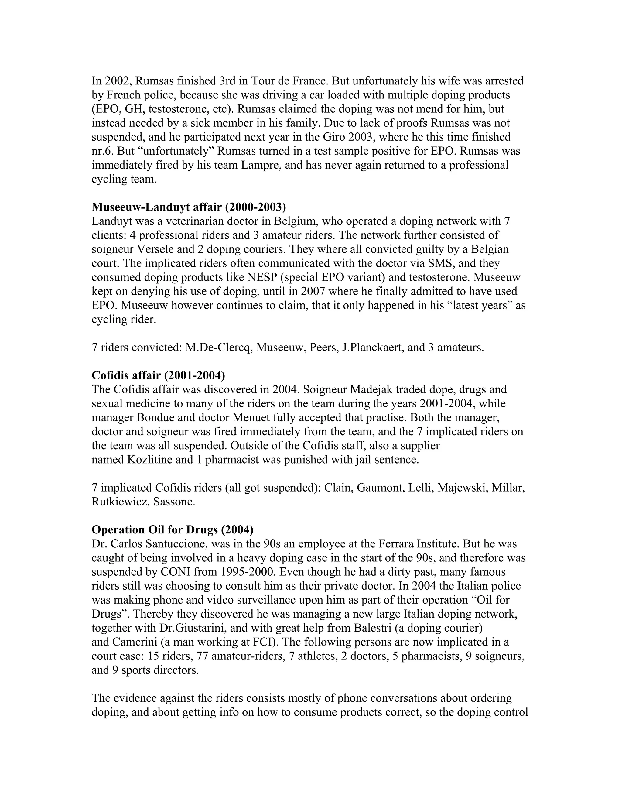 In 2002, Rumsas finished 3rd in Tour de France. But unfortunately his wife was arrested
by French police, because she was driving a car loaded with multiple doping products
(EPO, GH, testosterone, etc). Rumsas claimed the doping was not mend for him, but
instead needed by a sick member in his family. Due to lack of proofs Rumsas was not
suspended, and he participated next year in the Giro 2003, where he this time finished
nr.6. But “unfortunately” Rumsas turned in a test sample positive for EPO. Rumsas was
immediately fired by his team Lampre, and has never again returned to a professional
cycling team.

Museeuw-Landuyt affair (2000-2003)
Landuyt was a veterinarian doctor in Belgium, who operated a doping network with 7
clients: 4 professional riders and 3 amateur riders. The network further consisted of
soigneur Versele and 2 doping couriers. They where all convicted guilty by a Belgian
court. The implicated riders often communicated with the doctor via SMS, and they
consumed doping products like NESP (special EPO variant) and testosterone. Museeuw
kept on denying his use of doping, until in 2007 where he finally admitted to have used
EPO. Museeuw however continues to claim, that it only happened in his “latest years” as
cycling rider.

7 riders convicted: M.De-Clercq, Museeuw, Peers, J.Planckaert, and 3 amateurs.

Cofidis affair (2001-2004)
The Cofidis affair was discovered in 2004. Soigneur Madejak traded dope, drugs and
sexual medicine to many of the riders on the team during the years 2001-2004, while
manager Bondue and doctor Menuet fully accepted that practise. Both the manager,
doctor and soigneur was fired immediately from the team, and the 7 implicated riders on
the team was all suspended. Outside of the Cofidis staff, also a supplier
named Kozlitine and 1 pharmacist was punished with jail sentence.

7 implicated Cofidis riders (all got suspended): Clain, Gaumont, Lelli, Majewski, Millar,
Rutkiewicz, Sassone.

Operation Oil for Drugs (2004)
Dr. Carlos Santuccione, was in the 90s an employee at the Ferrara Institute. But he was
caught of being involved in a heavy doping case in the start of the 90s, and therefore was
suspended by CONI from 1995-2000. Even though he had a dirty past, many famous
riders still was choosing to consult him as their private doctor. In 2004 the Italian police
was making phone and video surveillance upon him as part of their operation “Oil for
Drugs”. Thereby they discovered he was managing a new large Italian doping network,
together with Dr.Giustarini, and with great help from Balestri (a doping courier)
and Camerini (a man working at FCI). The following persons are now implicated in a
court case: 15 riders, 77 amateur-riders, 7 athletes, 2 doctors, 5 pharmacists, 9 soigneurs,
and 9 sports directors.

The evidence against the riders consists mostly of phone conversations about ordering
doping, and about getting info on how to consume products correct, so the doping control
 