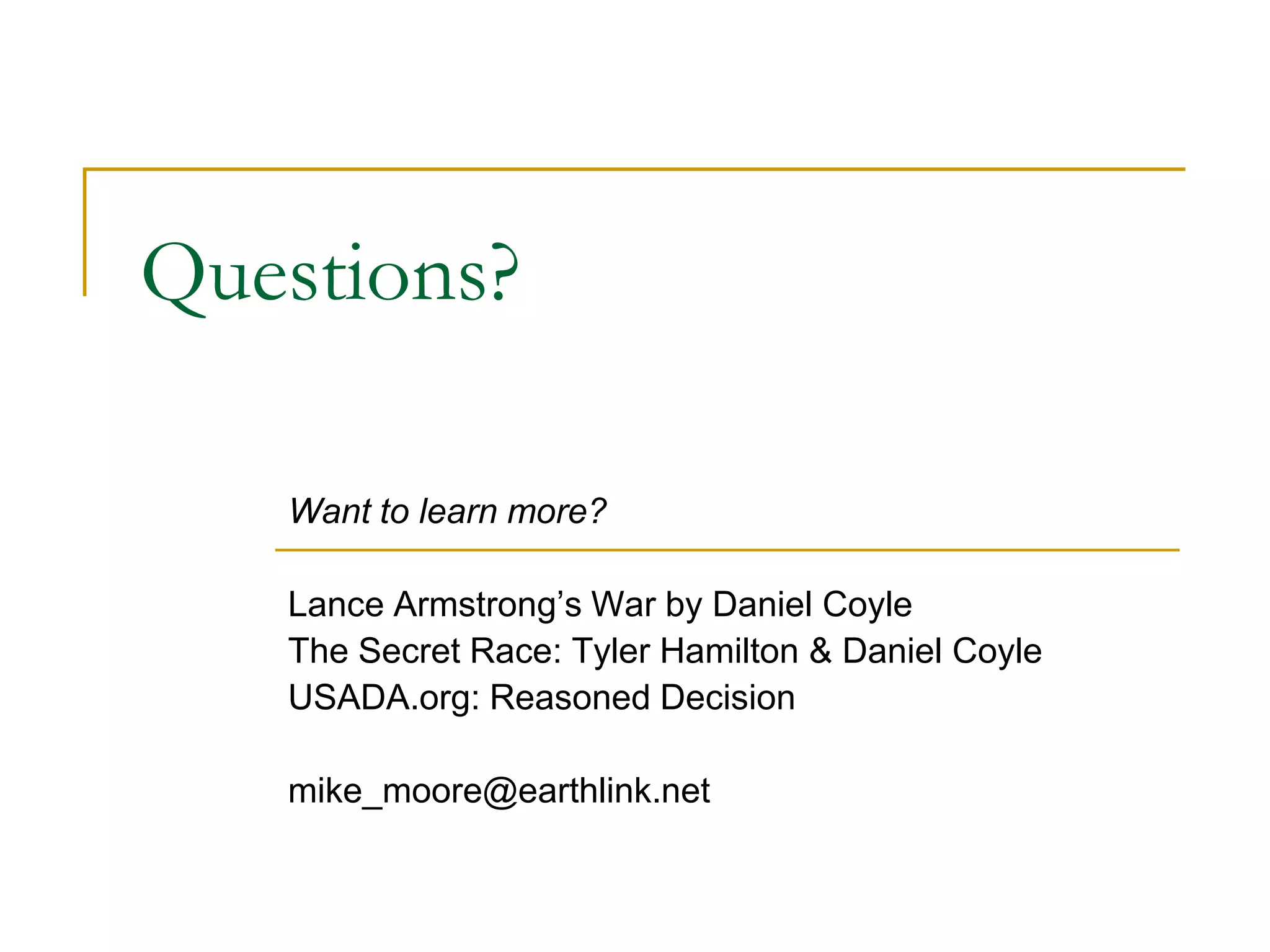 Questions?

   Want to learn more?

   Lance Armstrong’s War by Daniel Coyle
   The Secret Race: Tyler Hamilton & Daniel Coyle
   USADA.org: Reasoned Decision

   mike_moore@earthlink.net
 