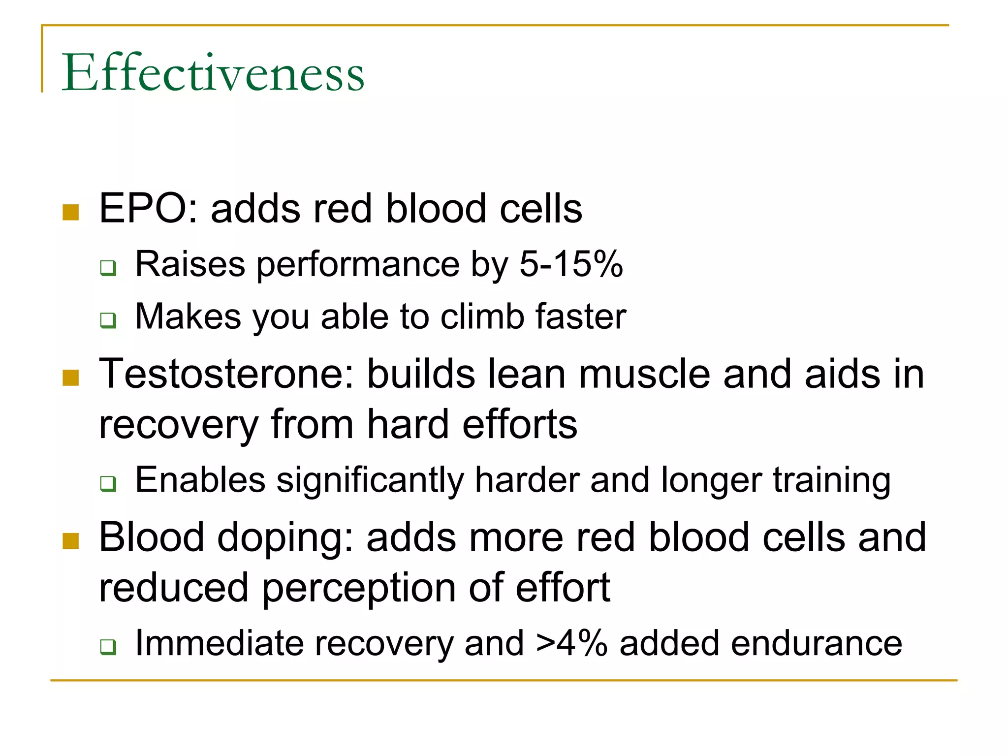 Effectiveness

   EPO: adds red blood cells
       Raises performance by 5-15%
       Makes you able to climb faster
   Testosterone: builds lean muscle and aids in
    recovery from hard efforts
       Enables significantly harder and longer training
   Blood doping: adds more red blood cells and
    reduced perception of effort
       Immediate recovery and >4% added endurance
 