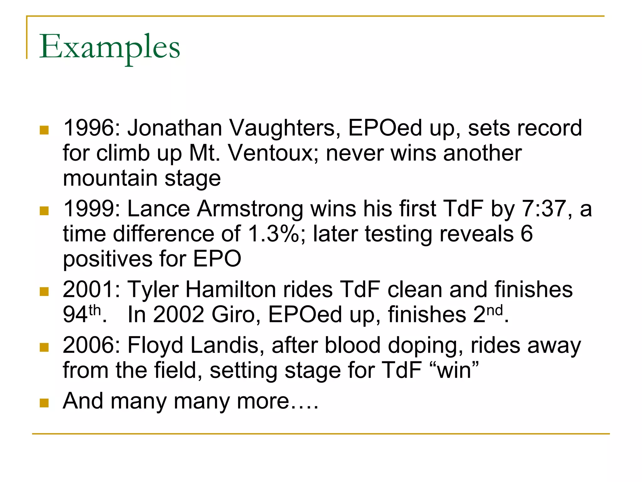 Examples

   1996: Jonathan Vaughters, EPOed up, sets record
    for climb up Mt. Ventoux; never wins another
    mountain stage
   1999: Lance Armstrong wins his first TdF by 7:37, a
    time difference of 1.3%; later testing reveals 6
    positives for EPO
   2001: Tyler Hamilton rides TdF clean and finishes
    94th. In 2002 Giro, EPOed up, finishes 2nd.
   2006: Floyd Landis, after blood doping, rides away
    from the field, setting stage for TdF “win”
   And many many more….
 