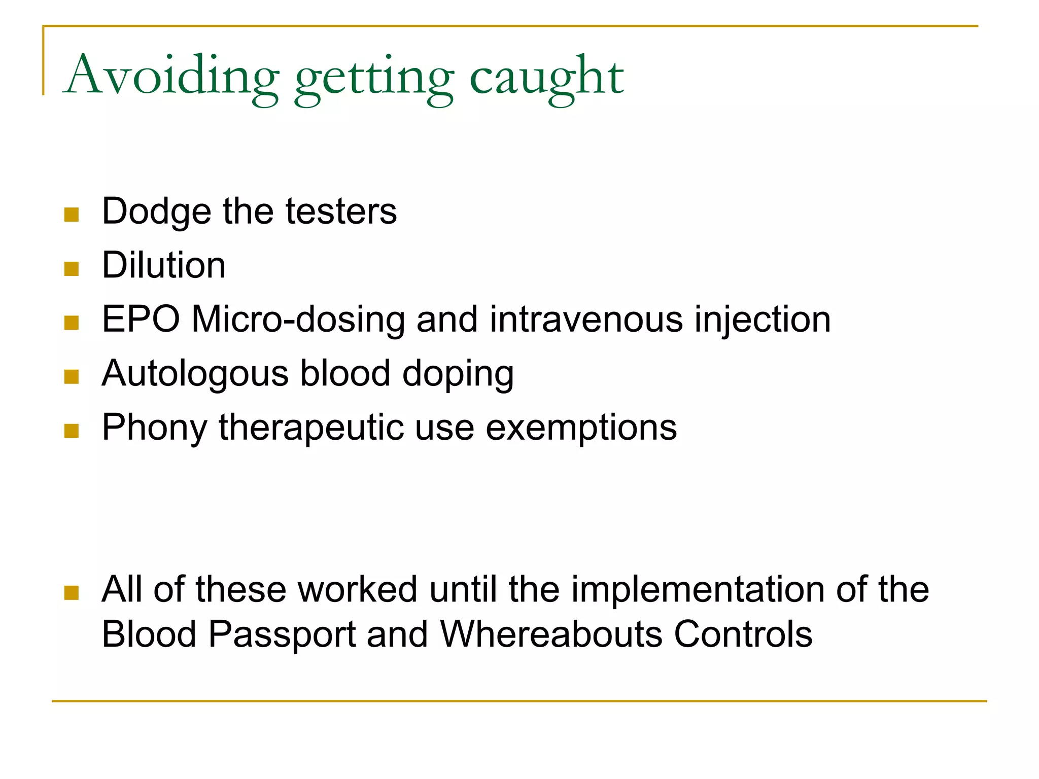 Avoiding getting caught

   Dodge the testers
   Dilution
   EPO Micro-dosing and intravenous injection
   Autologous blood doping
   Phony therapeutic use exemptions



   All of these worked until the implementation of the
    Blood Passport and Whereabouts Controls
 