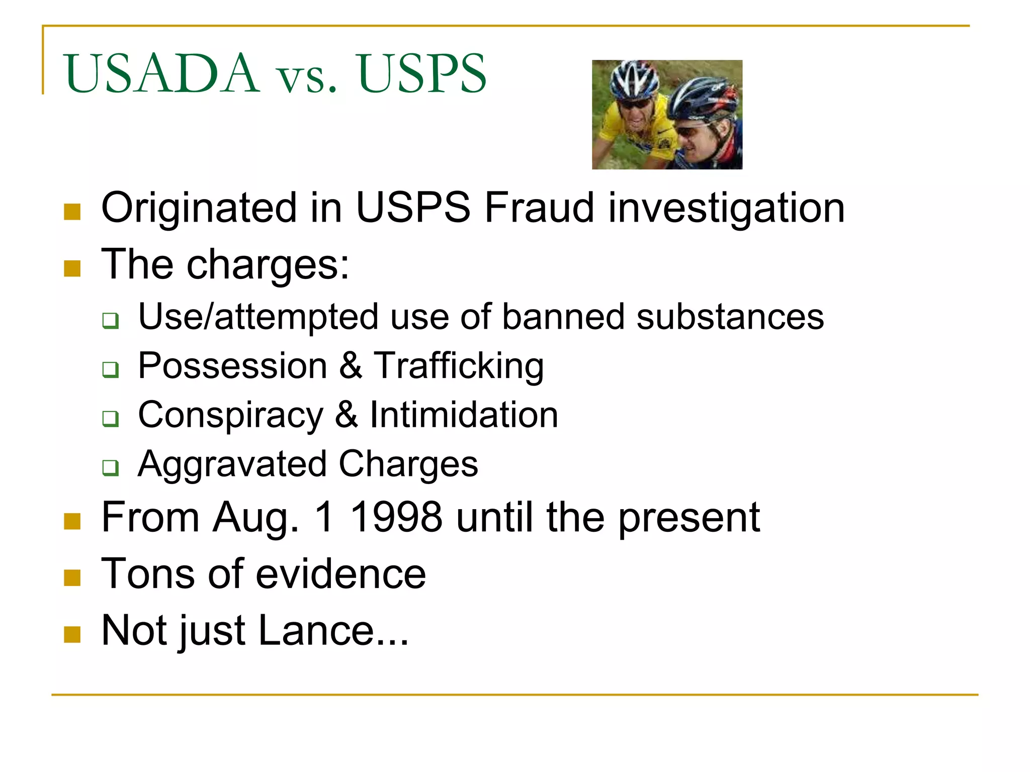 USADA vs. USPS

   Originated in USPS Fraud investigation
   The charges:
       Use/attempted use of banned substances
       Possession & Trafficking
       Conspiracy & Intimidation
       Aggravated Charges
   From Aug. 1 1998 until the present
   Tons of evidence
   Not just Lance...
 