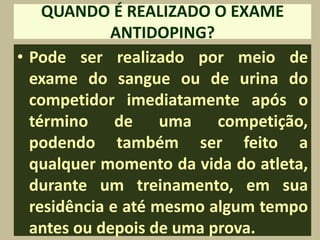 QUANDO É REALIZADO O EXAME
             ANTIDOPING?
• Pode ser realizado por meio de
  exame do sangue ou de urina do
  competidor imediatamente após o
  término de uma competição,
  podendo também ser feito a
  qualquer momento da vida do atleta,
  durante um treinamento, em sua
  residência e até mesmo algum tempo
  antes ou depois de uma prova.
 
