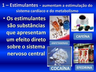 1 – Estimulantes - aumentam a estimulação do
      sistema cardíaco e do metabolismo
• Os estimulantes
  são substâncias
  que apresentam
                                      CAFEÍNA
  um efeito direto      ANFETAMINAS
  sobre o sistema
  nervoso central

                        COCAÍNA       EFEDRINA
 