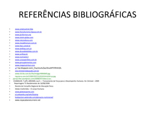 REFERÊNCIAS BIBLIOGRÁFICAS
•     www.vitabrasilnet.ltda
•     www.fisiculturismo.hpg.ig.com.br
•     www.proformar.org
•     www.tvtem.globo.com
•     www.natureduca.com
•     www.meadjhonson.com.br
•     www.faac.unesb.br
•     www.weblog.com.pt
•     www.dicasdebebidas.com.br
•     www.unifesp.br
•     www.nutriweb.it
•     www.corpoperfeito.com.br
•     www.gmsuplementos.com
•     www.meganutrition.com
•     w1.bp.blogspot.com/_Oup3Ju4vZao/SnoAPl7iRHI/AA.
•     ww.ministeriodasaude.com.br
•     www.clicrbs.com.br/rbs/image/4964640.jpg
•     mg.terra.com.br/i/2007/07/15/553216-6224-cp.jpg
•   parsas.files.wordpress.com/2008/07/rebeca-est...
•   CHANDLER, T.Jeff e BROWN, Lee E. – Treinamento de Força para o Desempenho Humano. Ed. Artmed – 2009
•    Reportagem TV Bandeirantes de 16/08/2008
•     Revista do Conselho Regional de Educação Física
•     Globo multimídia – O corpo Humano
•     www.globoesporte.com
•     pt.wikipedia.org/wiki/Doping
•     bodyaction.webnode.com/glossario-nutricional/
•     www.copacabanarunners.net
 