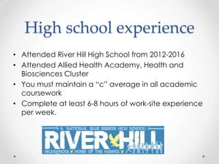 High school experience
• Attended River Hill High School from 2012-2016
• Attended Allied Health Academy, Health and
  Biosciences Cluster
• You must maintain a “c” average in all academic
  coursework
• Complete at least 6-8 hours of work-site experience
  per week.
 