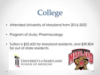 College
• Attended University of Maryland from 2016-2022

• Program of study: Pharmacology

• Tuition is $22,433 for Maryland residents, and $39,804
  for out of state residents.
 