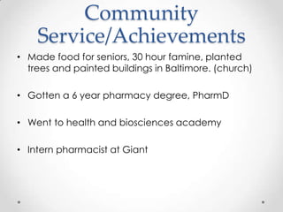 Community
    Service/Achievements
• Made food for seniors, 30 hour famine, planted
  trees and painted buildings in Baltimore. (church)

• Gotten a 6 year pharmacy degree, PharmD

• Went to health and biosciences academy

• Intern pharmacist at Giant
 