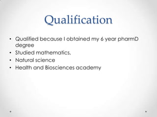 Qualification
• Qualified because I obtained my 6 year pharmD
  degree
• Studied mathematics,
• Natural science
• Health and Biosciences academy
 