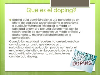 Que es el doping?
 doping es la administración o uso por parte de un
  atleta de cualquier sustancia ajena al organismo
  o cualquier sustancia fisiológica tomada en
  cantidad anormal o por una vía anormal, con la
  sola intención de aumentar en un modo artificial y
  deshonesto su mejora del rendimiento en la
  competición.
Cuando la necesidad requiere tratamiento médico
con alguna sustancia que debido a su
naturaleza, dosis o aplicación puede aumentar el
rendimiento del atleta en la competición de un
modo artificial y deshonesto, esto también es
considerado doping.
 