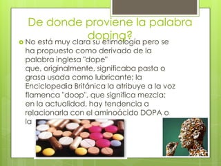 De donde proviene la palabra
                  doping? pero se
 No está muy clara su etimología
 ha propuesto como derivado de la
 palabra inglesa "dope"
 que, originalmente, significaba pasta o
 grasa usada como lubricante; la
 Enciclopedia Británica la atribuye a la voz
 flamenca "doop", que significa mezcla;
 en la actualidad, hay tendencia a
 relacionarla con el aminoácido DOPA o
 la dopamina.
 