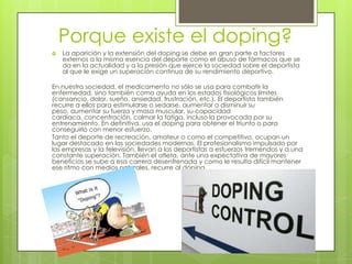 Porque existe el doping?
   La aparición y la extensión del doping se debe en gran parte a factores
    externos a la misma esencia del deporte como el abuso de fármacos que se
    da en la actualidad y a la presión que ejerce la sociedad sobre el deportista
    al que le exige un superación continua de su rendimiento deportivo.

En nuestra sociedad, el medicamento no sólo se usa para combatir la
enfermedad, sino también como ayuda en los estados fisiológicos límites
(cansancio, dolor, sueño, ansiedad, frustración, etc.). El deportista también
recurre a ellos para estimularse o sedarse, aumentar o disminuir su
peso, aumentar su fuerza y masa muscular, su capacidad
cardiaca, concentración, calmar la fatiga, incluso la provocada por su
entrenamiento. En definitiva, usa el doping para obtener el triunfo o para
conseguirlo con menor esfuerzo.
Tanto el deporte de recreación, amateur o como el competitivo, ocupan un
lugar destacado en las sociedades modernas. El profesionalismo impulsado por
las empresas y la televisión, llevan a los deportistas a esfuerzos tremendos y a una
constante superación. También el atleta, ante una expectativa de mayores
beneficios se sube a esa carrera desenfrenada y como le resulta difícil mantener
ese ritmo con medios naturales, recurre al doping.
 