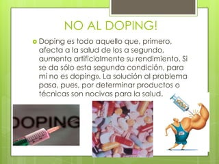 NO AL DOPING!
 Doping es todo aquello que, primero,
 afecta a la salud de los a segundo,
 aumenta artificialmente su rendimiento. Si
 se da sólo esta segunda condición, para
 mí no es doping». La solución al problema
 pasa, pues, por determinar productos o
 técnicas son nocivas para la salud.
 