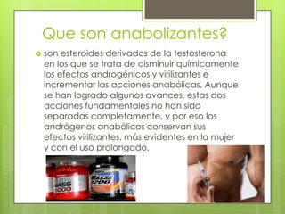 Que son anabolizantes?
   son esteroides derivados de la testosterona
    en los que se trata de disminuir químicamente
    los efectos androgénicos y virilizantes e
    incrementar las acciones anabólicas. Aunque
    se han logrado algunos avances, estas dos
    acciones fundamentales no han sido
    separadas completamente, y por eso los
    andrógenos anabólicos conservan sus
    efectos virilizantes, más evidentes en la mujer
    y con el uso prolongado.
 