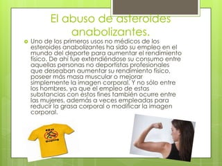 El abuso de asteroides
              anabolizantes.
   Uno de los primeros usos no médicos de los
    esteroides anabolizantes ha sido su empleo en el
    mundo del deporte para aumentar el rendimiento
    físico. De ahí fue extendiéndose su consumo entre
    aquellas personas no deportistas profesionales
    que deseaban aumentar su rendimiento físico,
    poseer más masa muscular o mejorar
    simplemente la imagen corporal. Y no sólo entre
    los hombres, ya que el empleo de estas
    substancias con estos fines también ocurre entre
    las mujeres, además a veces empleadas para
    reducir la grasa corporal o modificar la imagen
    corporal.
 