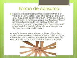 Forma de consumo.
   Los esteroides anabolizantes se administran por
    vía oral o se inyectan, y los atletas y personas con
    otros trastornos adictivos suelen tomarlos en ciclos
    de semanas o meses, más que continuamente, en
    patrones llamados de uso cíclico. Dicho uso
    consiste en tomar varias dosis de esteroides en un
    período determinado, dejar de tomarlos por un
    tiempo y comenzar de nuevo.

Además, los usuarios suelen combinar diferentes
clases de esteroides para maximizar su eficacia y, al
mismo tiempo, minimizar sus efectos desfavorables.
Este proceso se conoce como amontonamiento
 
