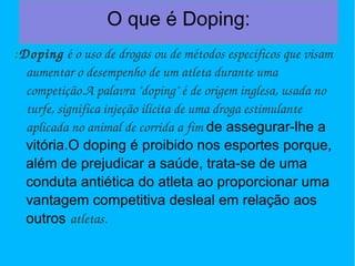 O que é Doping: 
:Doping é o uso de drogas ou de métodos específicos que visam 
aumentar o desempenho de um atleta durante uma 
competição.A palavra "doping" é de origem inglesa, usada no 
turfe, significa injeção ilícita de uma droga estimulante 
aplicada no animal de corrida a fim de assegurar-lhe a 
vitória.O doping é proibido nos esportes porque, 
além de prejudicar a saúde, trata-se de uma 
conduta antiética do atleta ao proporcionar uma 
vantagem competitiva desleal em relação aos 
outros atletas. 
 